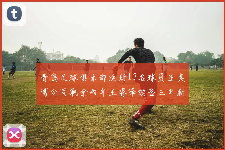 青岛足球俱乐部注册13名球员王奕博合同剩余两年王睿泽续签三年新合约
