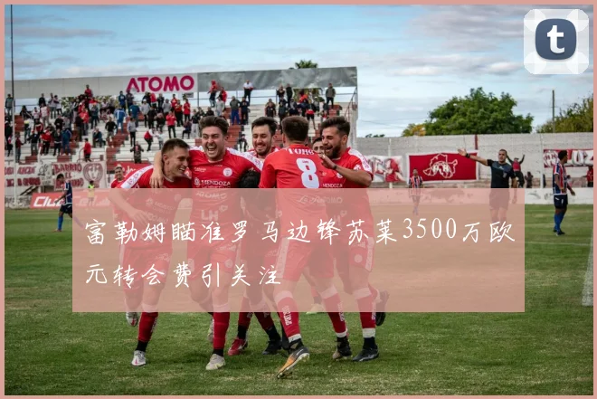 富勒姆瞄准罗马边锋苏莱3500万欧元转会费引关注