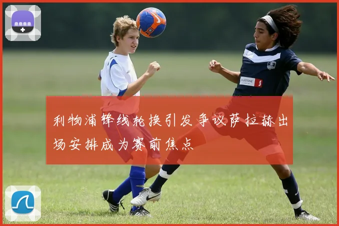 利物浦锋线轮换引发争议萨拉赫出场安排成为赛前焦点