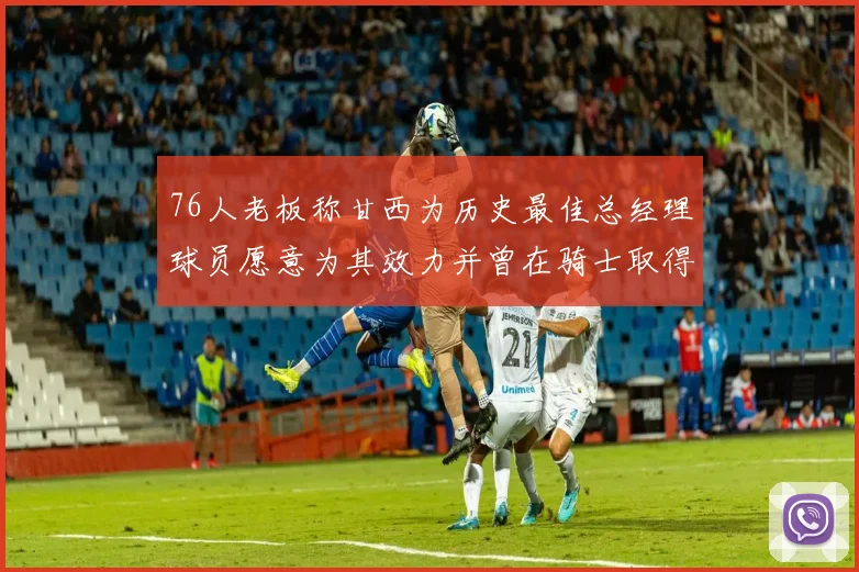 76人老板称甘西为历史最佳总经理球员愿意为其效力并曾在骑士取得成功