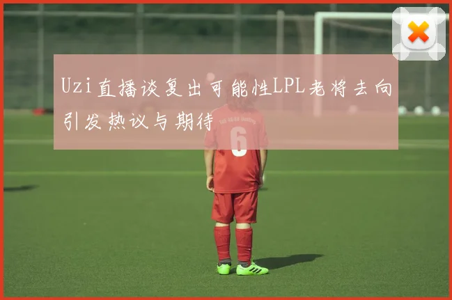 Uzi直播谈复出可能性LPL老将去向引发热议与期待