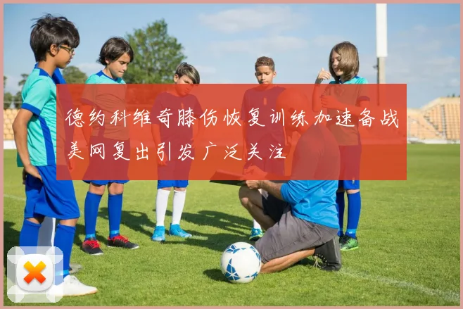 德约科维奇膝伤恢复训练加速备战美网复出引发广泛关注