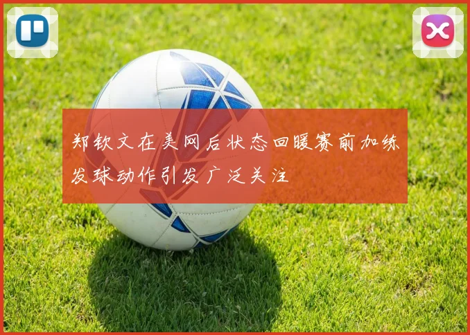 郑钦文在美网后状态回暖赛前加练发球动作引发广泛关注