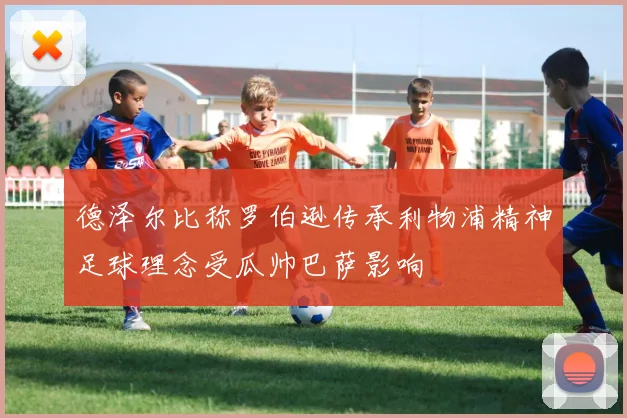 德泽尔比称罗伯逊传承利物浦精神足球理念受瓜帅巴萨影响