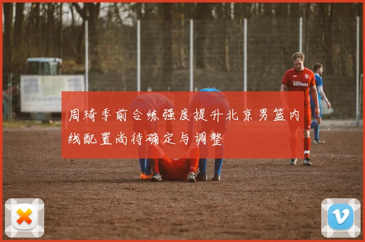 周琦季前合练强度提升北京男篮内线配置尚待确定与调整