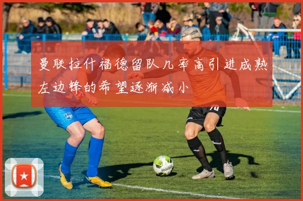 曼联拉什福德留队几率高引进成熟左边锋的希望逐渐减小