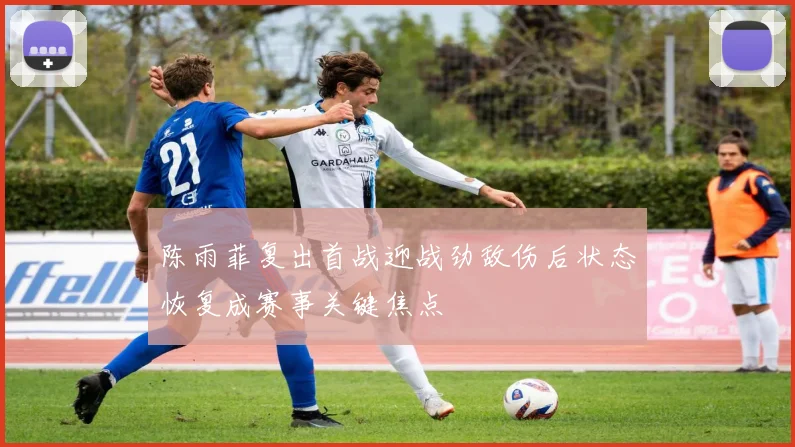 陈雨菲复出首战迎战劲敌伤后状态恢复成赛事关键焦点