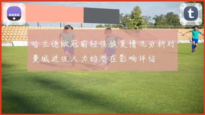 哈兰德欧冠前轻伤恢复情况分析对曼城进攻火力的潜在影响评估